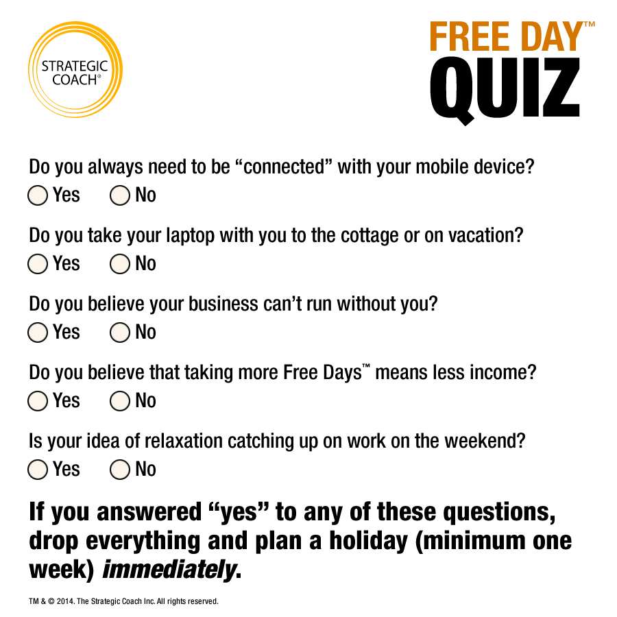 Free Day&trade; Quiz Do you always need to be &ldquo;connected&rdquo; with your mobile device? Do you take your laptop with you to the cottage or on vacation? Do you believe your business can&rsquo;t run without you? Do you believe that taking more Free Days&trade; means less income? Is your idea of relaxation catching up on work on the weekend?